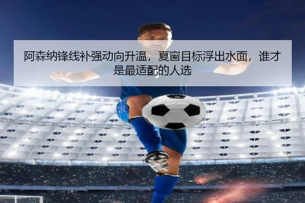 阿森纳锋线补强动向升温，夏窗目标浮出水面，谁才是最适配的人选